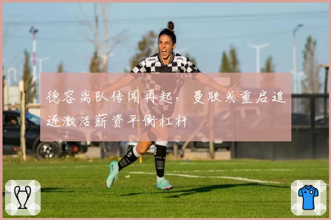 德容离队传闻再起,曼联或重启追逐激活薪资平衡杠杆