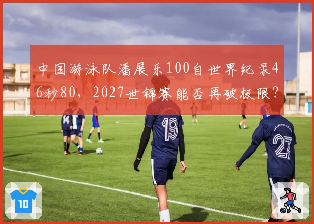 中国游泳队潘展乐100自世界纪录46秒80,2027世锦赛能否再破极限?