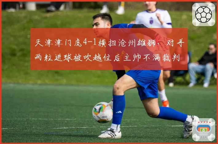 天津津门虎4-1横扫沧州雄狮，对手两粒进球被吹越位后主帅不满裁判染红