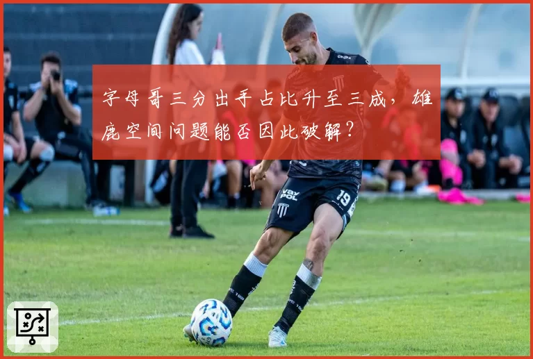 字母哥三分出手占比升至三成,雄鹿空间问题能否因此破解?