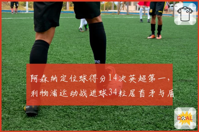 阿森纳定位球得分14次英超第一,利物浦运动战进球34粒居首矛与盾的终极对决