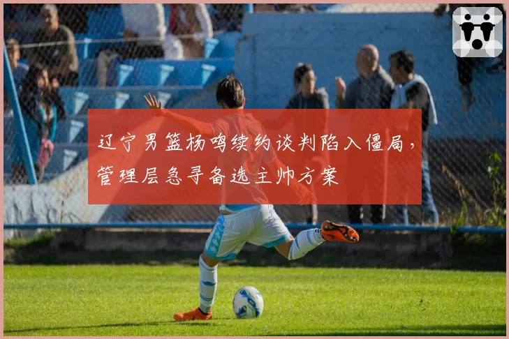 辽宁男篮杨鸣续约谈判陷入僵局,管理层急寻备选主帅方案