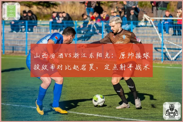 山西汾酒vs浙江东阳光:原帅接球投效率对比赵岩昊,定点射手战术地位折射体系差异
