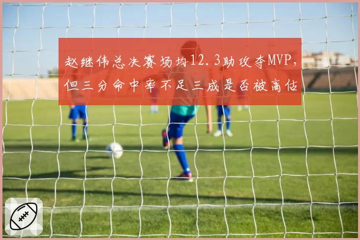 赵继伟总决赛场均12.3助攻夺MVP,但三分命中率不足三成是否被高估?