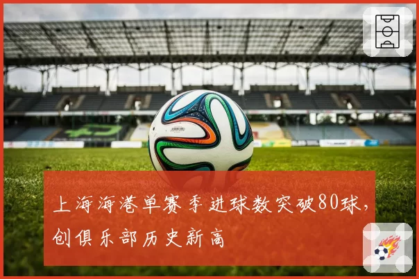 上海海港单赛季进球数突破80球,创俱乐部历史新高
