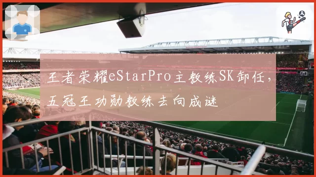 王者荣耀eStarPro主教练SK卸任,五冠王功勋教练去向成谜