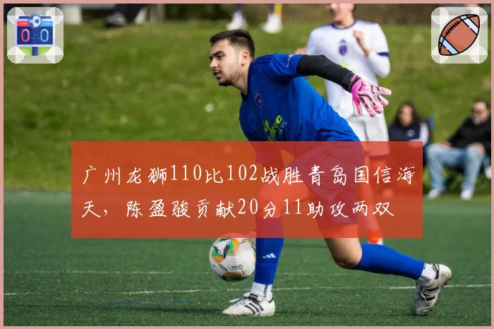 广州龙狮110比102战胜青岛国信海天,陈盈骏贡献20分11助攻两双
