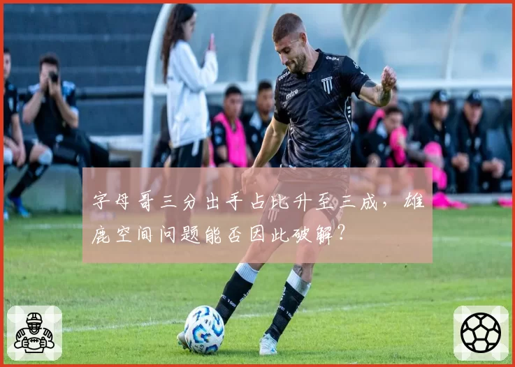 字母哥三分出手占比升至三成,雄鹿空间问题能否因此破解?
