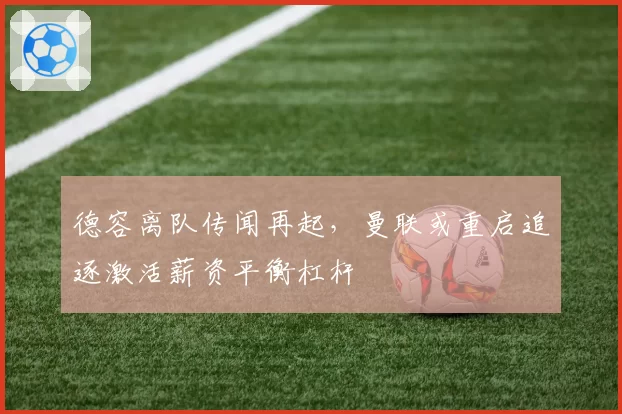 德容离队传闻再起,曼联或重启追逐激活薪资平衡杠杆