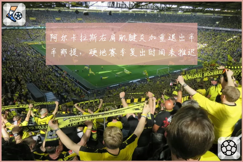 阿尔卡拉斯右肩肌腱炎加重退出辛辛那提,硬地赛季复出时间表推迟至美网后