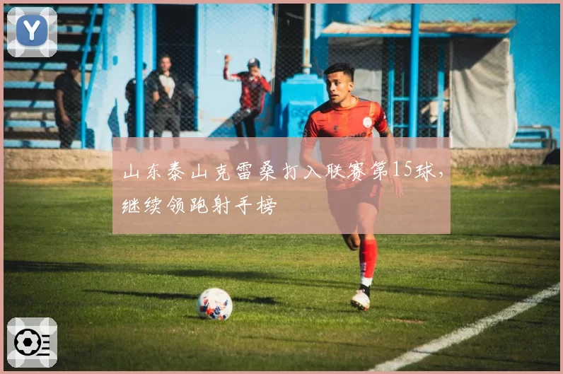 山东泰山克雷桑打入联赛第15球,继续领跑射手榜