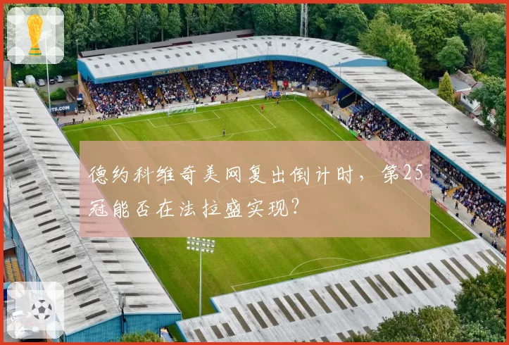 德约科维奇美网复出倒计时,第25冠能否在法拉盛实现?