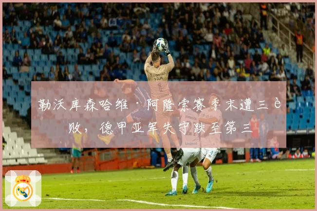 勒沃库森哈维·阿隆索赛季末遭三连败,德甲亚军失守跌至第三