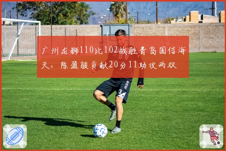 广州龙狮110比102战胜青岛国信海天,陈盈骏贡献20分11助攻两双