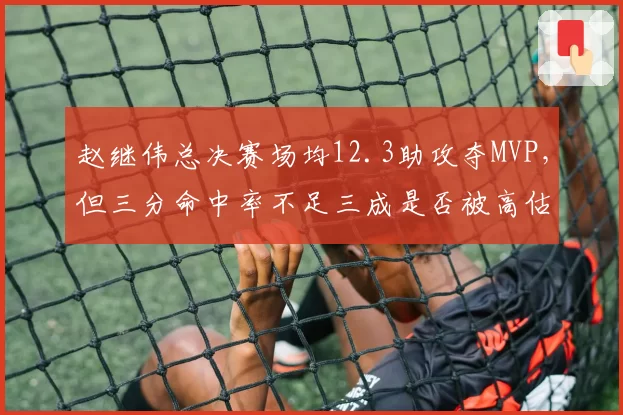 赵继伟总决赛场均12.3助攻夺MVP,但三分命中率不足三成是否被高估?