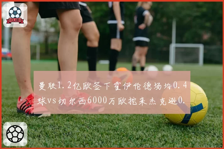 曼联1.2亿欧签下霍伊伦德场均0.4球vs切尔西6000万欧挖来杰克逊0.6球，红魔锋线溢价引援与蓝军性价比对比