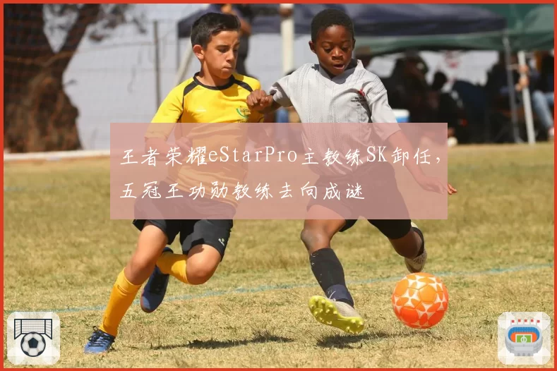 王者荣耀eStarPro主教练SK卸任,五冠王功勋教练去向成谜