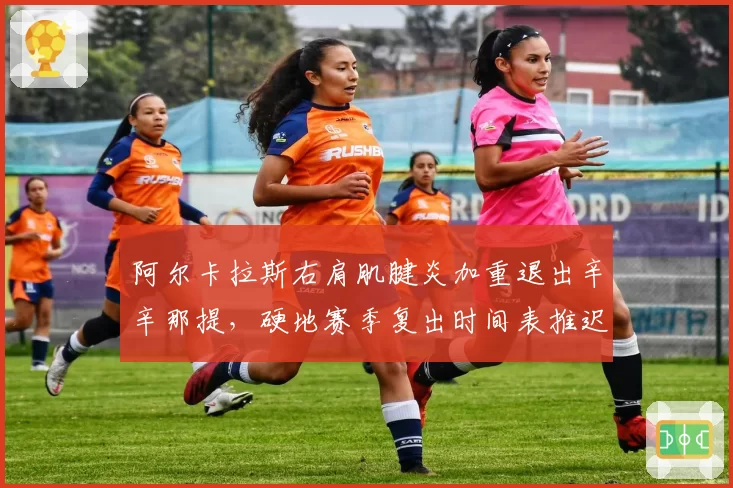 阿尔卡拉斯右肩肌腱炎加重退出辛辛那提,硬地赛季复出时间表推迟至美网后