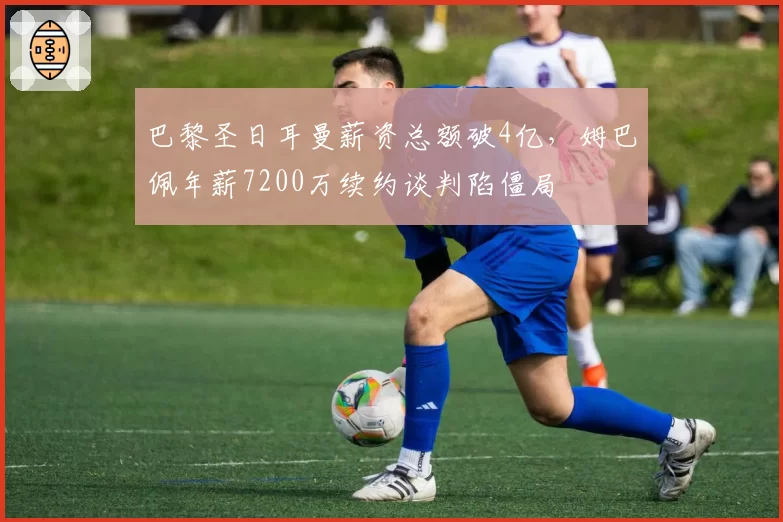 巴黎圣日耳曼薪资总额破4亿,姆巴佩年薪7200万续约谈判陷僵局