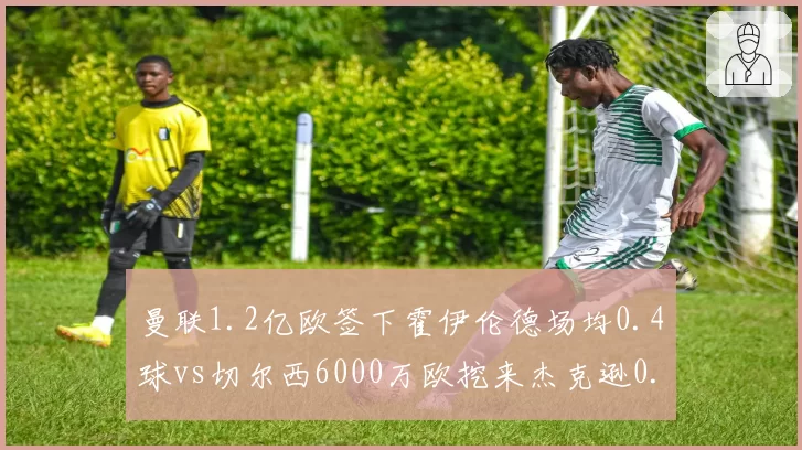 曼联1.2亿欧签下霍伊伦德场均0.4球vs切尔西6000万欧挖来杰克逊0.6球,红魔锋线溢价引援与蓝军性价比对比