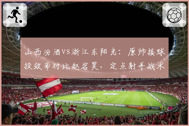 山西汾酒vs浙江东阳光:原帅接球投效率对比赵岩昊,定点射手战术地位折射体系差异