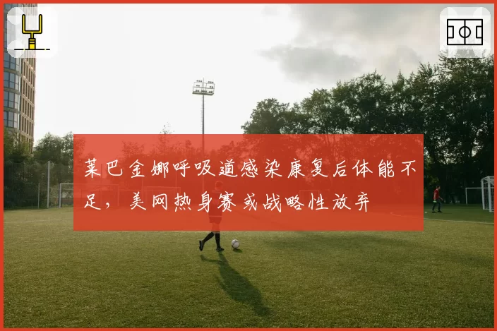 莱巴金娜呼吸道感染康复后体能不足,美网热身赛或战略性放弃