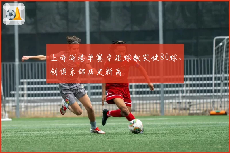 上海海港单赛季进球数突破80球,创俱乐部历史新高