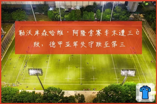 勒沃库森哈维·阿隆索赛季末遭三连败,德甲亚军失守跌至第三